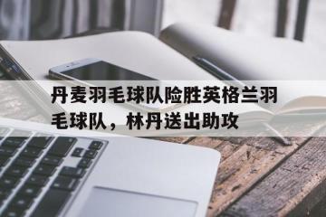 PG电子官网入口-丹麦羽毛球队险胜英格兰羽毛球队，林丹送出助攻