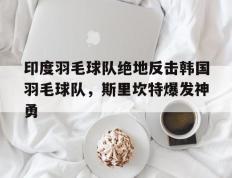 PG中国登录入口-印度羽毛球队绝地反击韩国羽毛球队，斯里坎特爆发神勇的简单介绍