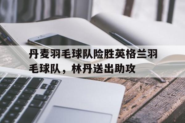PG电子官网入口-丹麦羽毛球队险胜英格兰羽毛球队，林丹送出助攻
